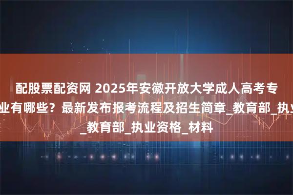配股票配资网 2025年安徽开放大学成人高考专升本招生专业有哪些？最新发布报考流程及招生简章_教育部_执业资格_材料