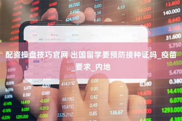 配资操盘技巧官网 出国留学要预防接种证吗_疫苗_要求_内地