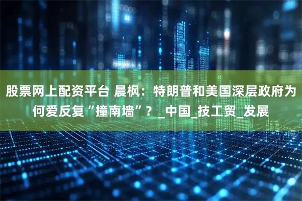 股票网上配资平台 晨枫：特朗普和美国深层政府为何爱反复“撞南墙”？_中国_技工贸_发展