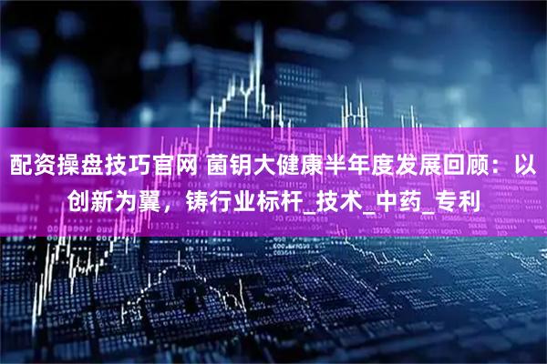 配资操盘技巧官网 菌钥大健康半年度发展回顾：以创新为翼，铸行业标杆_技术_中药_专利