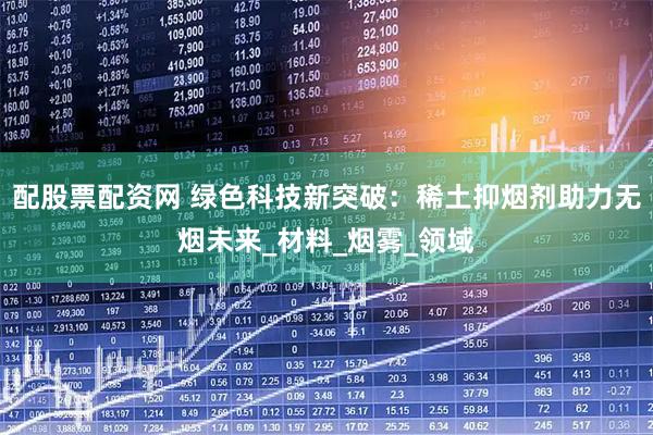 配股票配资网 绿色科技新突破：稀土抑烟剂助力无烟未来_材料_烟雾_领域