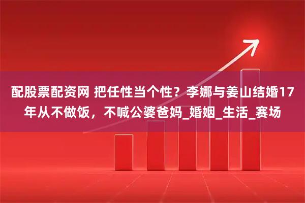 配股票配资网 把任性当个性？李娜与姜山结婚17年从不做饭，不喊公婆爸妈_婚姻_生活_赛场