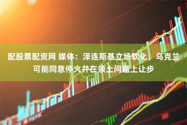 配股票配资网 媒体：泽连斯基立场软化，乌克兰可能同意停火并在领土问题上让步