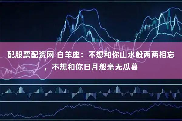 配股票配资网 白羊座：不想和你山水般两两相忘，不想和你日月般毫无瓜葛
