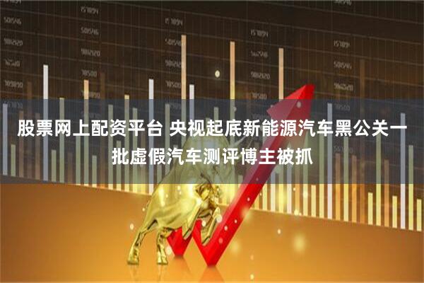 股票网上配资平台 央视起底新能源汽车黑公关一批虚假汽车测评博主被抓