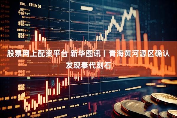 股票网上配资平台 新华图讯丨青海黄河源区确认发现秦代刻石