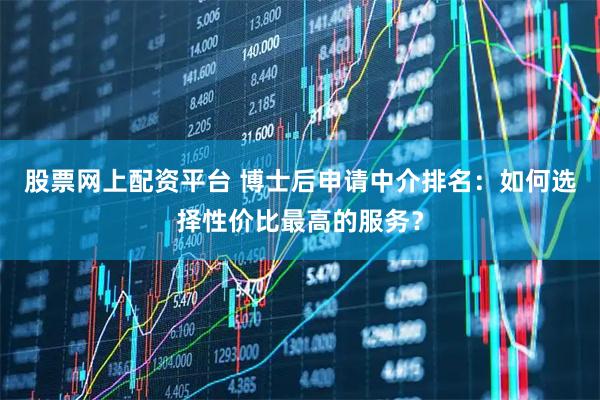 股票网上配资平台 博士后申请中介排名：如何选择性价比最高的服务？