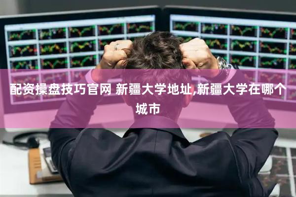 配资操盘技巧官网 新疆大学地址,新疆大学在哪个城市