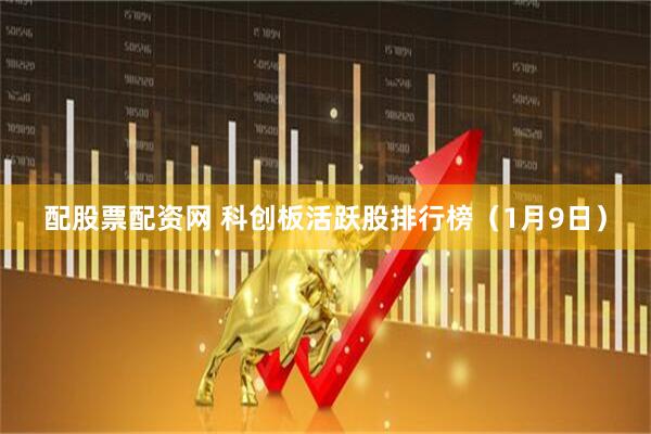 配股票配资网 科创板活跃股排行榜（1月9日）