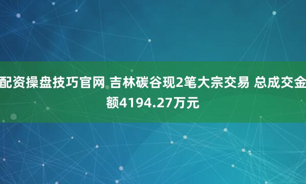 配资操盘技巧官网 吉林碳谷现2笔大宗交易 总成交金额4194.27万元