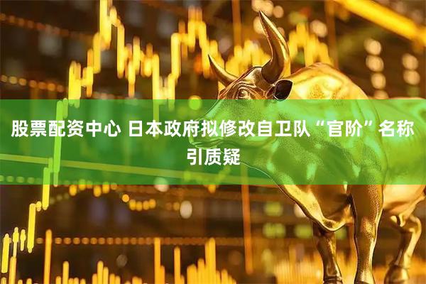 股票配资中心 日本政府拟修改自卫队“官阶”名称引质疑