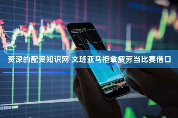 资深的配资知识网 文班亚马拒拿疲劳当比赛借口