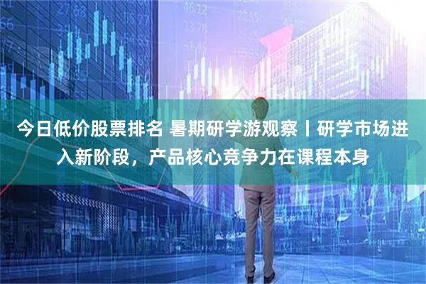 今日低价股票排名 暑期研学游观察丨研学市场进入新阶段，产品核心竞争力在课程本身